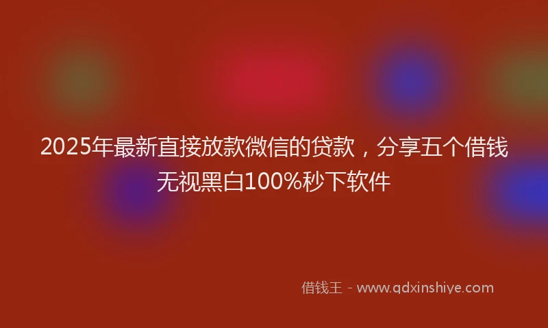 2025年最新直接放款微信的贷款，分享五个借钱无视黑白100%秒下软件