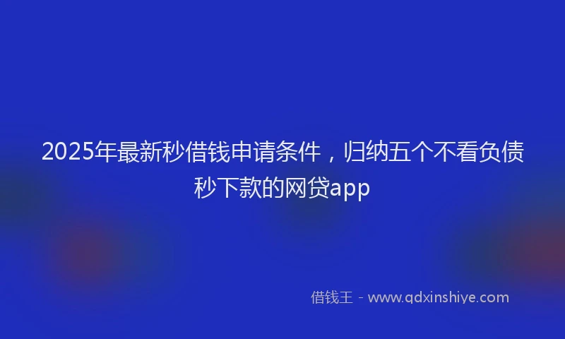 2025年最新秒借钱申请条件，归纳五个不看负债秒下款的网贷app