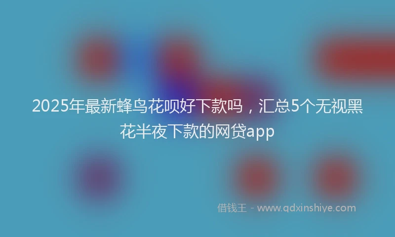 2025年最新蜂鸟花呗好下款吗，汇总5个无视黑花半夜下款的网贷app
