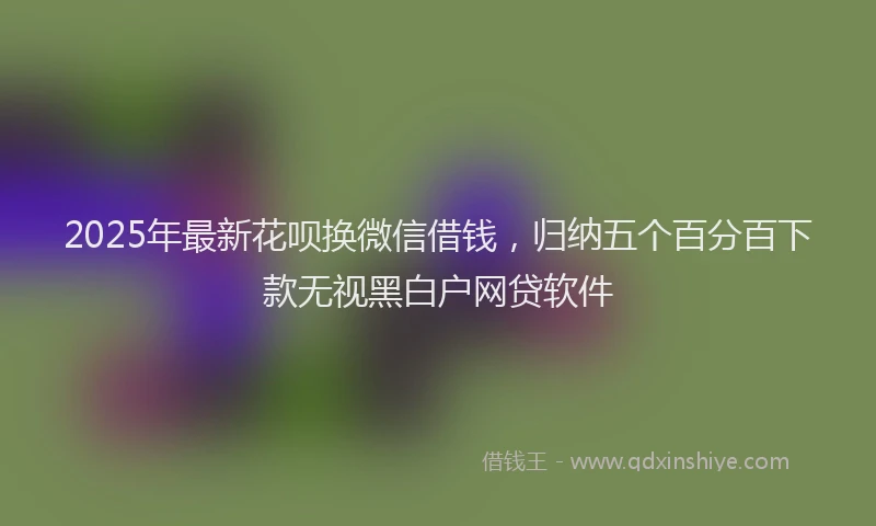 2025年最新花呗换微信借钱，归纳五个百分百下款无视黑白户网贷软件