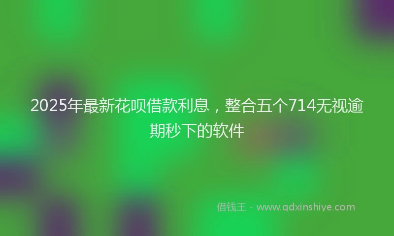 2025年最新花呗借款利息，整合五个714无视逾期秒下的软件