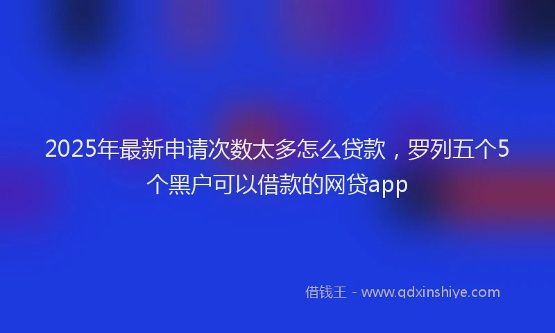 2025年最新申请次数太多怎么贷款，罗列五个5个黑户可以借款的网贷app