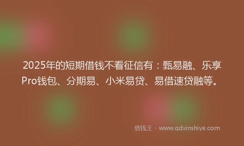 2025年的短期借钱不看征信有：甄易融、乐享Pro钱包、分期易、小米易贷、易借速贷融等。