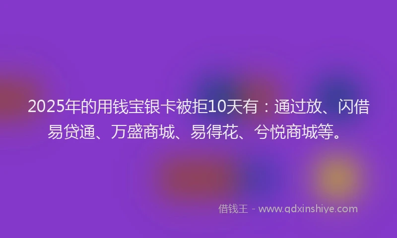 2025年的用钱宝银卡被拒10天有：通过放、闪借易贷通、万盛商城、易得花、兮悦商城等。