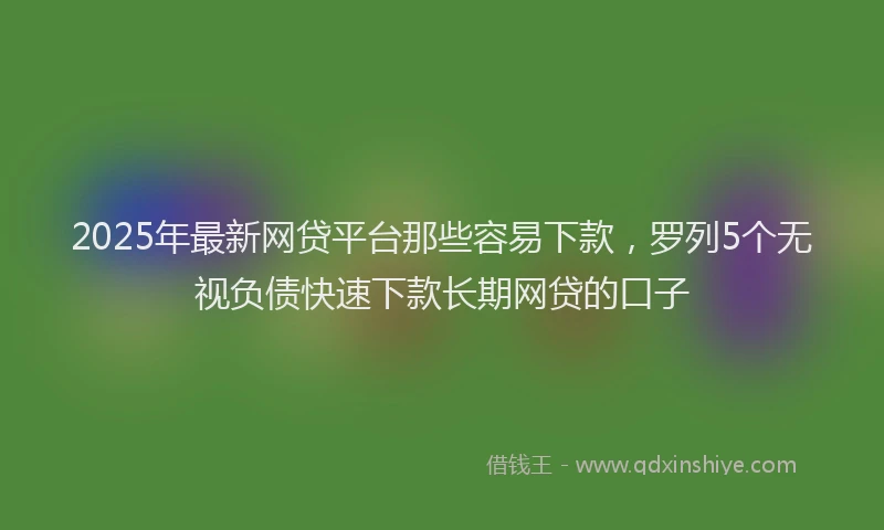 2025年最新网贷平台那些容易下款，罗列5个无视负债快速下款长期网贷的口子