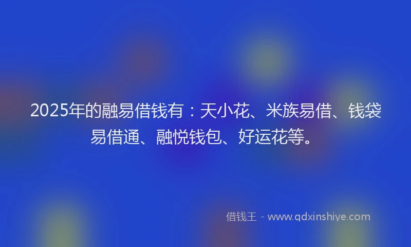 2025年的融易借钱有：天小花、米族易借、钱袋易借通、融悦钱包、好运花等。