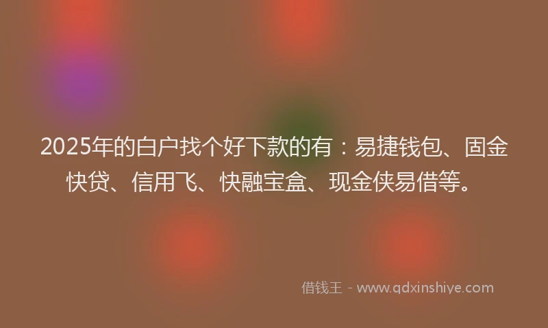 2025年的白户找个好下款的有：易捷钱包、固金快贷、信用飞、快融宝盒、现金侠易借等。