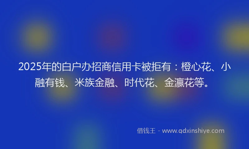 2025年的白户办招商信用卡被拒有：橙心花、小融有钱、米族金融、时代花、金瀛花等。