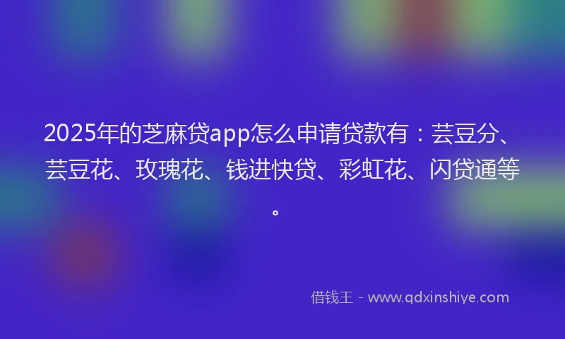 2025年的芝麻贷app怎么申请贷款有：芸豆分、芸豆花、玫瑰花、钱进快贷、彩虹花、闪贷通等。