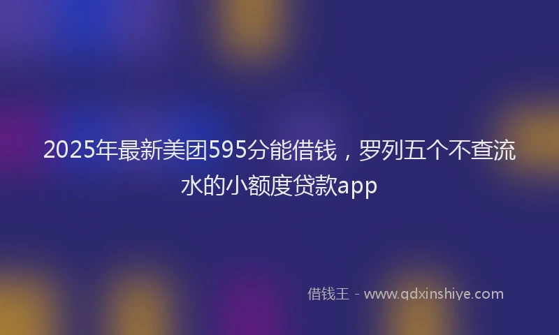 2025年最新美团595分能借钱，罗列五个不查流水的小额度贷款app