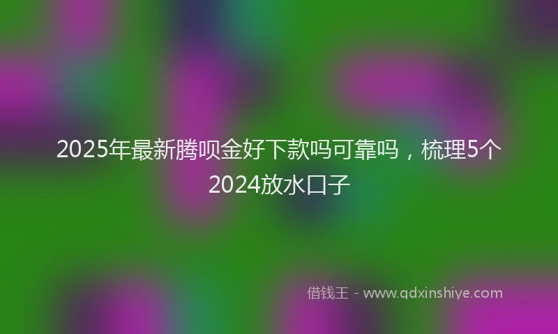 2025年最新腾呗金好下款吗可靠吗，梳理5个2024放水口子