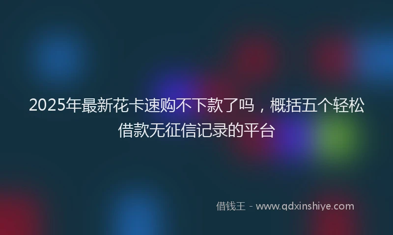 2025年最新花卡速购不下款了吗，概括五个轻松借款无征信记录的平台
