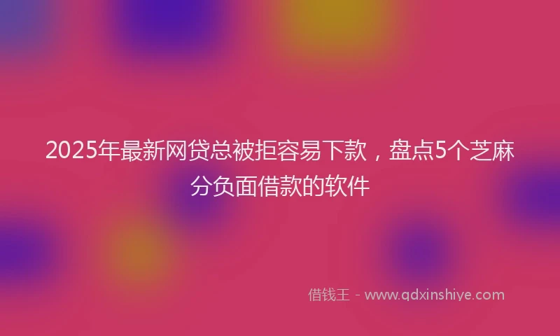 2025年最新网贷总被拒容易下款，盘点5个芝麻分负面借款的软件