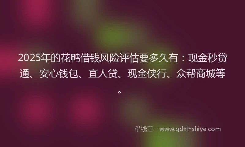 2025年的花鸭借钱风险评估要多久有：现金秒贷通、安心钱包、宜人贷、现金侠行、众帮商城等。