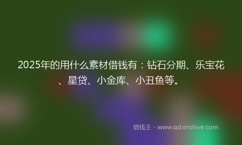 2025年的用什么素材借钱有：钻石分期、乐宝花、星贷、小金库、小丑鱼等。