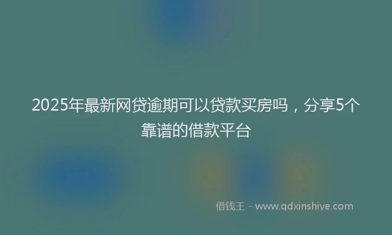 2025年最新网贷逾期可以贷款买房吗，分享5个靠谱的借款平台