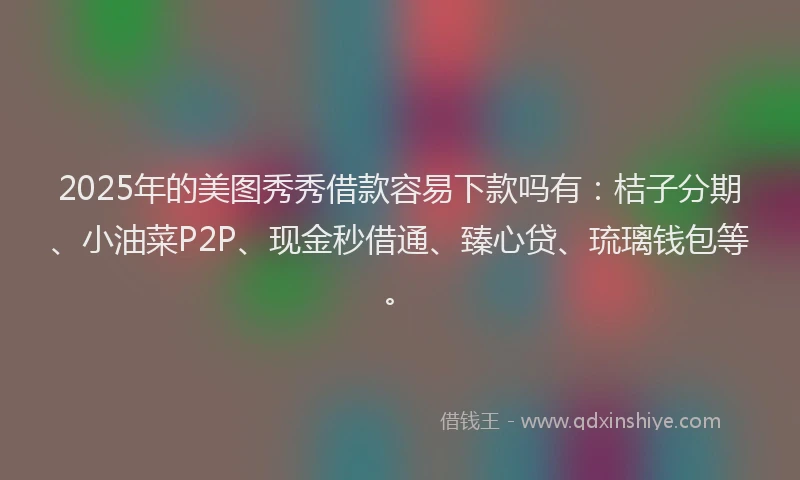 2025年的美图秀秀借款容易下款吗有：桔子分期、小油菜P2P、现金秒借通、臻心贷、琉璃钱包等。