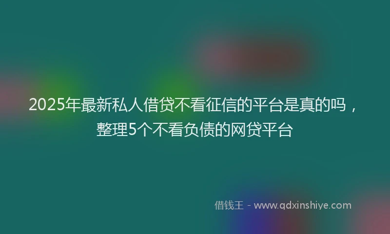 2025年最新私人借贷不看征信的平台是真的吗，整理5个不看负债的网贷平台