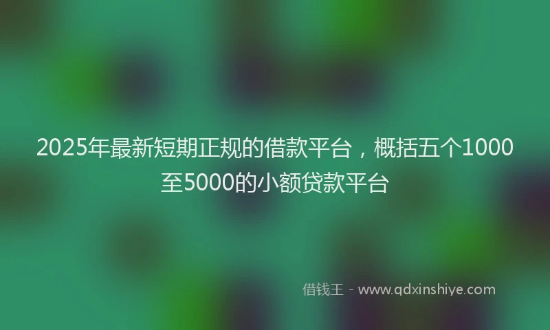 2025年最新短期正规的借款平台，概括五个1000至5000的小额贷款平台