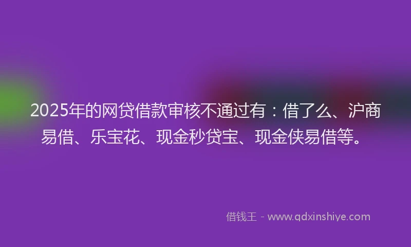2025年的网贷借款审核不通过有：借了么、沪商易借、乐宝花、现金秒贷宝、现金侠易借等。