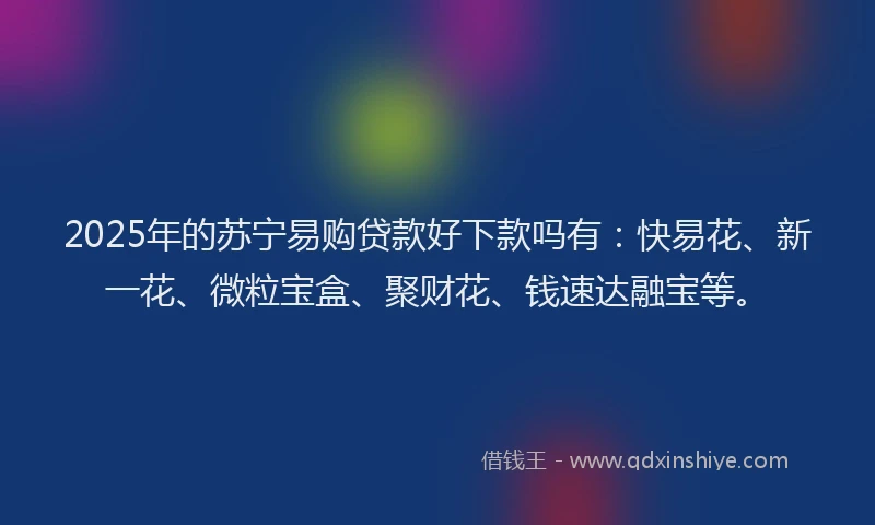 2025年的苏宁易购贷款好下款吗有：快易花、新一花、微粒宝盒、聚财花、钱速达融宝等。