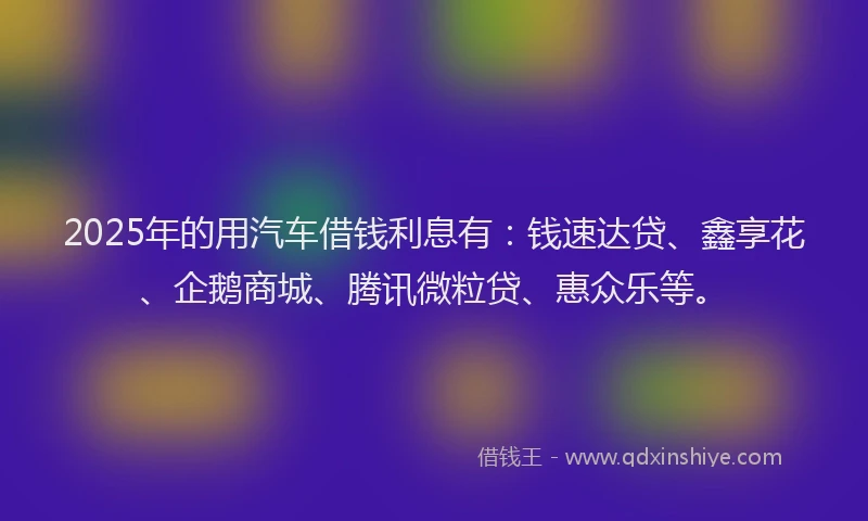 2025年的用汽车借钱利息有：钱速达贷、鑫享花、企鹅商城、腾讯微粒贷、惠众乐等。