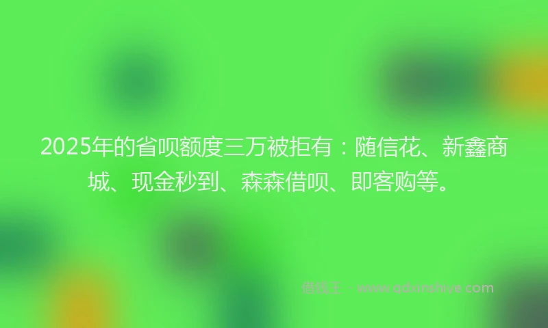 2025年的省呗额度三万被拒有：随信花、新鑫商城、现金秒到、森森借呗、即客购等。