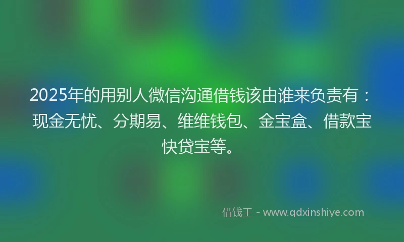 2025年的用别人微信沟通借钱该由谁来负责有：现金无忧、分期易、维维钱包、金宝盒、借款宝快贷宝等。