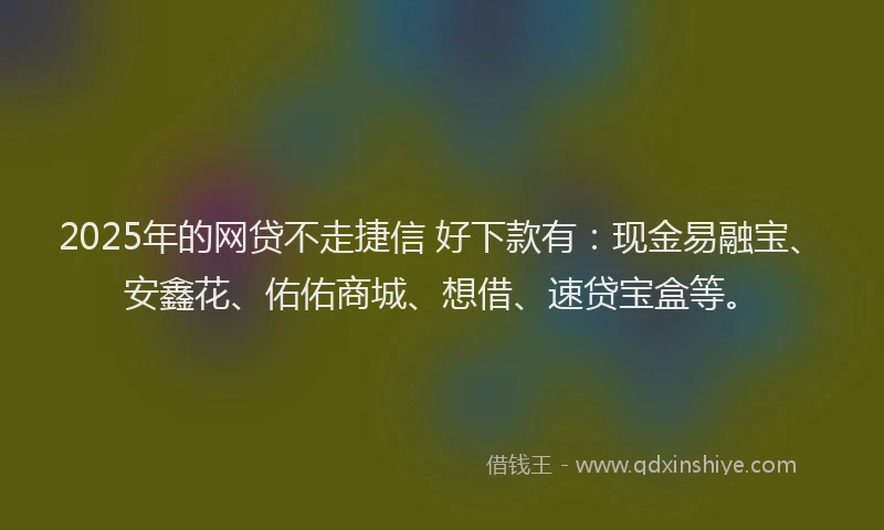 2025年的网贷不走捷信 好下款有：现金易融宝、安鑫花、佑佑商城、想借、速贷宝盒等。