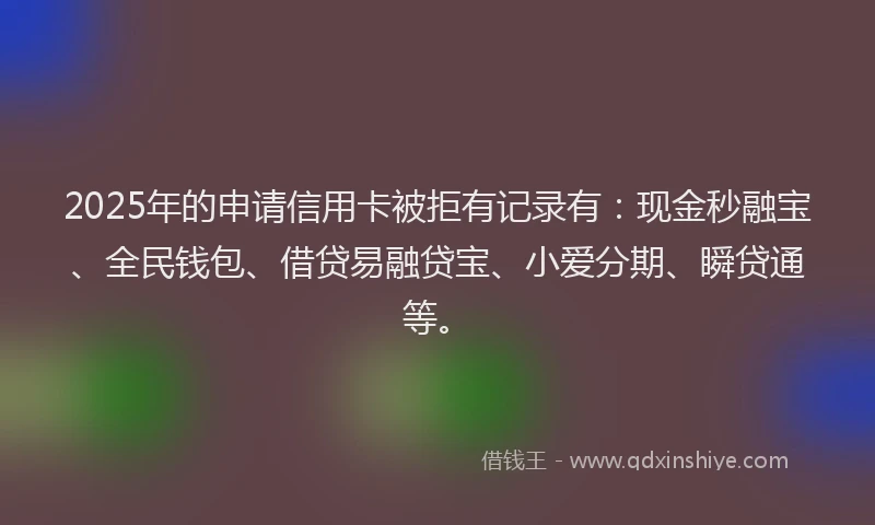 2025年的申请信用卡被拒有记录有：现金秒融宝、全民钱包、借贷易融贷宝、小爱分期、瞬贷通等。