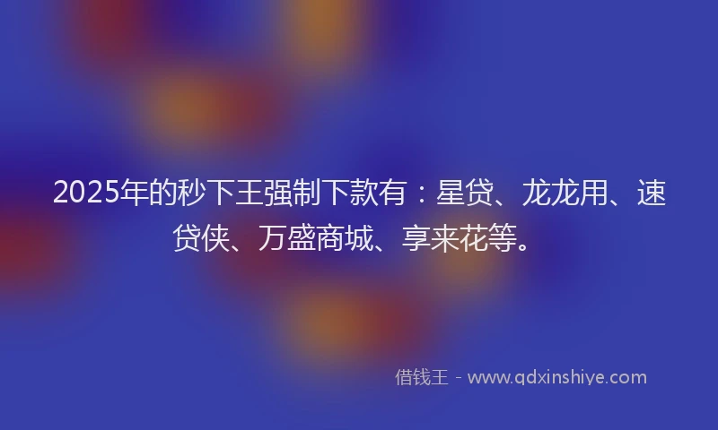 2025年的秒下王强制下款有：星贷、龙龙用、速贷侠、万盛商城、享来花等。