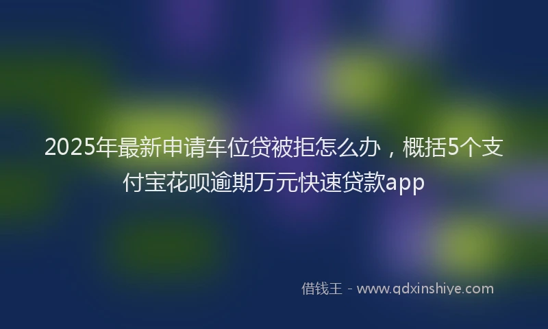 2025年最新申请车位贷被拒怎么办，概括5个支付宝花呗逾期万元快速贷款app