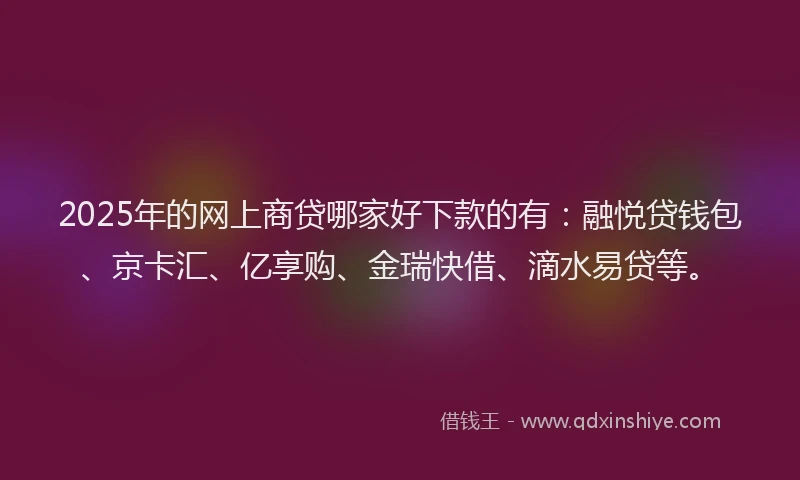 2025年的网上商贷哪家好下款的有：融悦贷钱包、京卡汇、亿享购、金瑞快借、滴水易贷等。