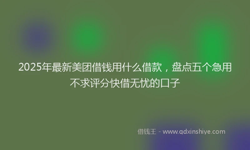 2025年最新美团借钱用什么借款，盘点五个急用不求评分快借无忧的口子