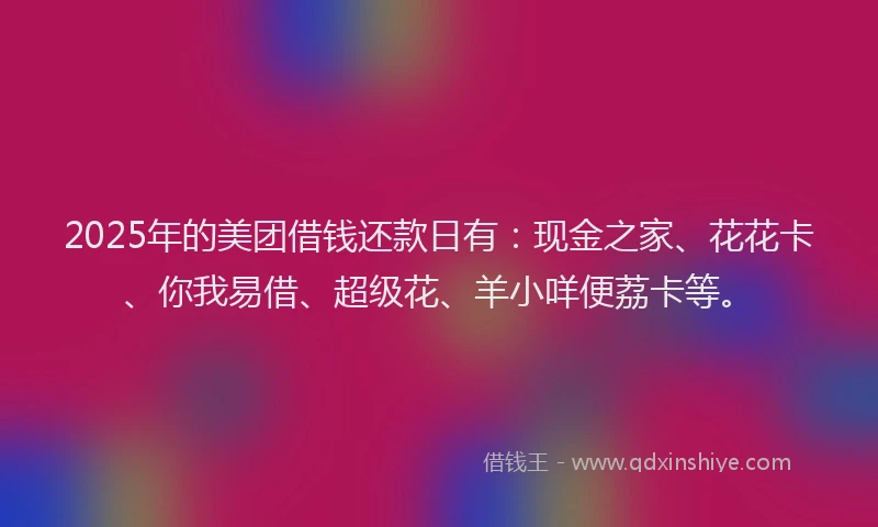 2025年的美团借钱还款日有：现金之家、花花卡、你我易借、超级花、羊小咩便荔卡等。