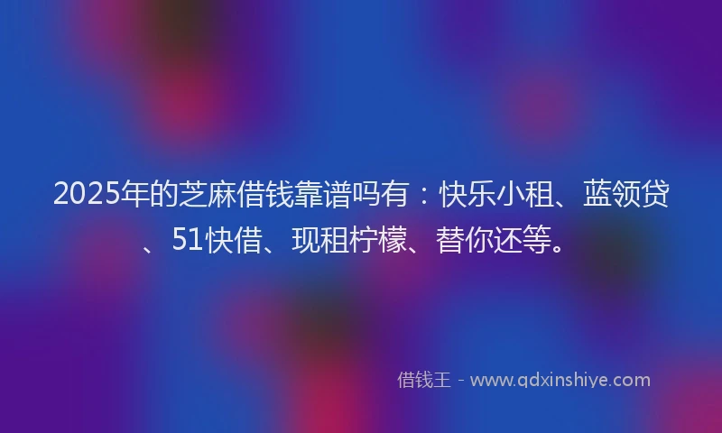 2025年的芝麻借钱靠谱吗有：快乐小租、蓝领贷、51快借、现租柠檬、替你还等。