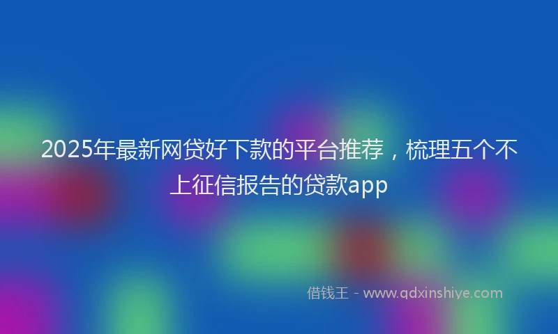 2025年最新网贷好下款的平台推荐，梳理五个不上征信报告的贷款app