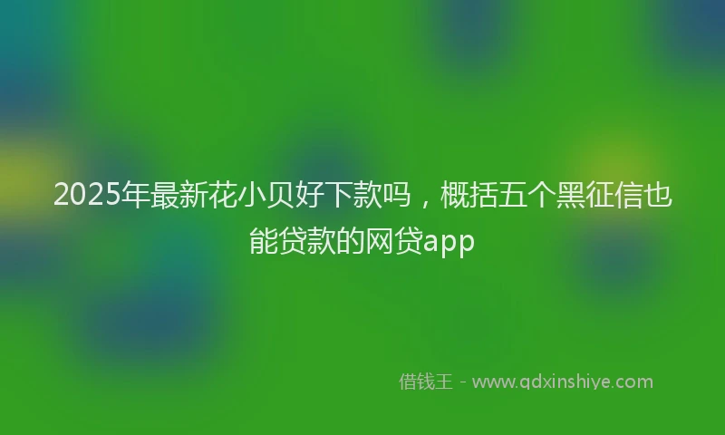 2025年最新花小贝好下款吗，概括五个黑征信也能贷款的网贷app