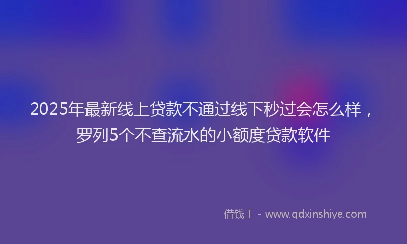 2025年最新线上贷款不通过线下秒过会怎么样，罗列5个不查流水的小额度贷款软件