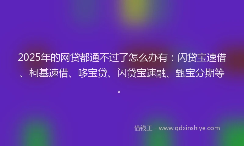 2025年的网贷都通不过了怎么办有：闪贷宝速借、柯基速借、哆宝贷、闪贷宝速融、甄宝分期等。