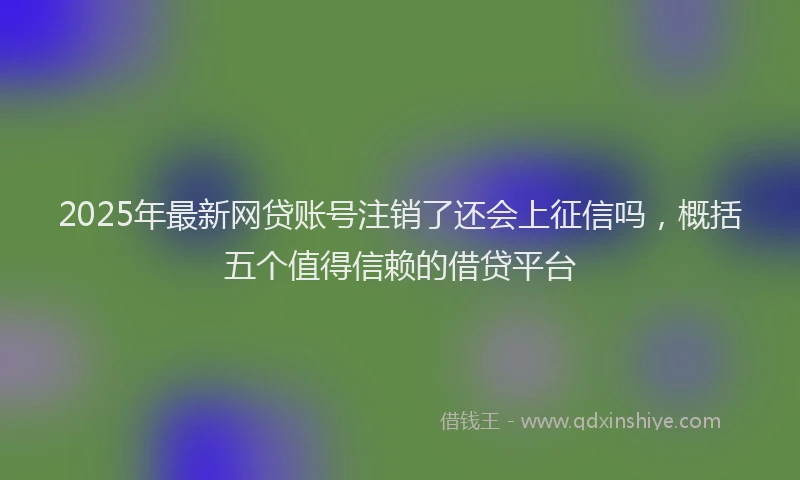 2025年最新网贷账号注销了还会上征信吗，概括五个值得信赖的借贷平台