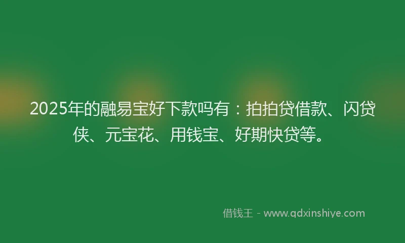 2025年的融易宝好下款吗有：拍拍贷借款、闪贷侠、元宝花、用钱宝、好期快贷等。