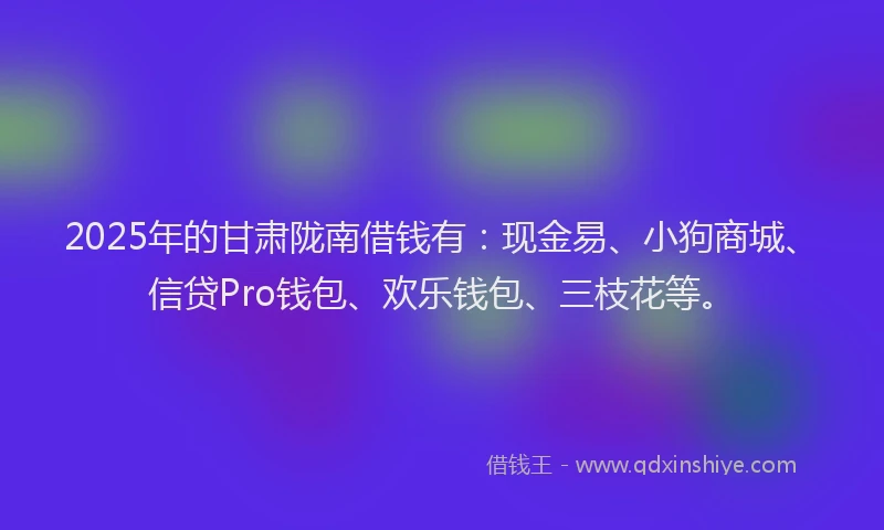 2025年的甘肃陇南借钱有：现金易、小狗商城、信贷Pro钱包、欢乐钱包、三枝花等。