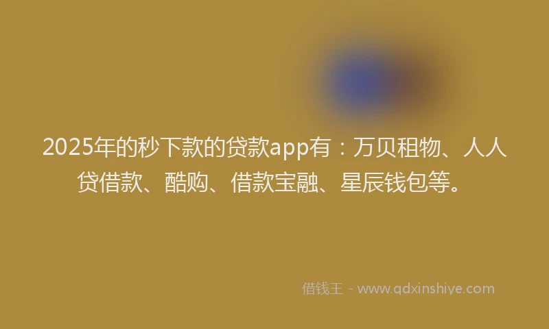 2025年的秒下款的贷款app有：万贝租物、人人贷借款、酷购、借款宝融、星辰钱包等。