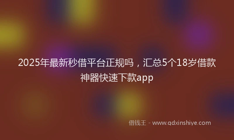 2025年最新秒借平台正规吗，汇总5个18岁借款神器快速下款app