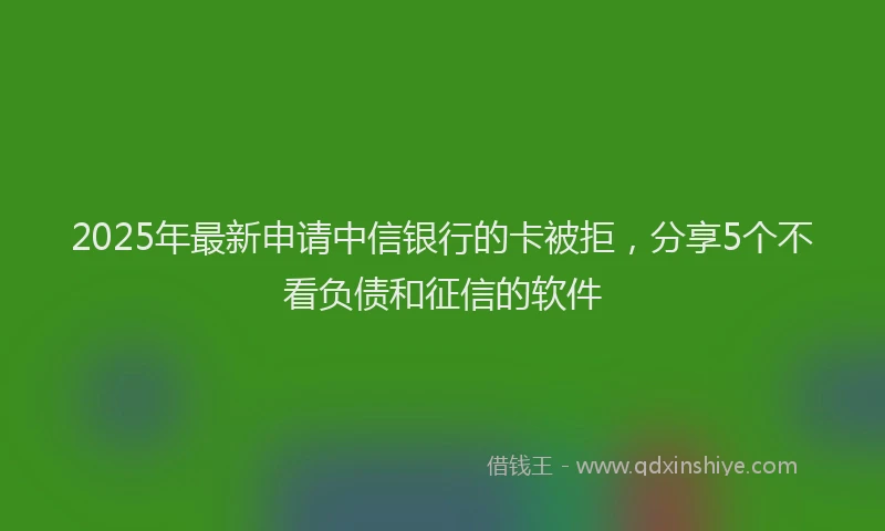 2025年最新申请中信银行的卡被拒，分享5个不看负债和征信的软件