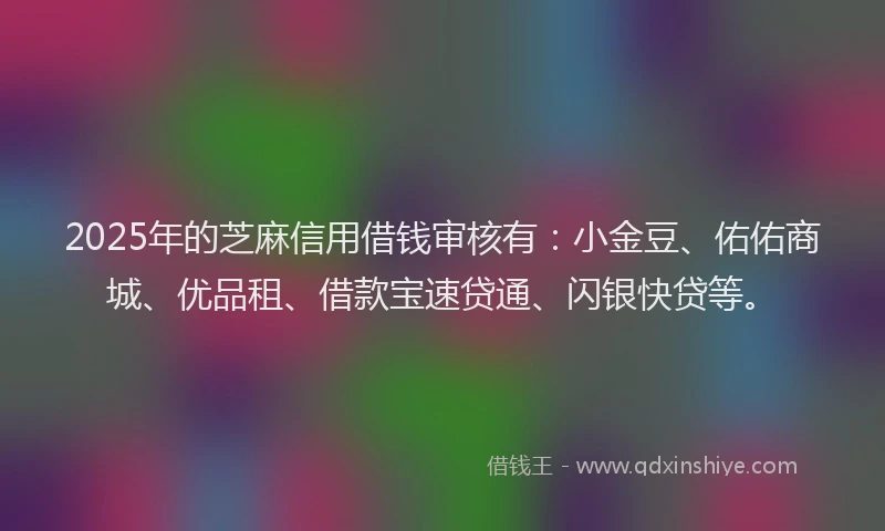 2025年的芝麻信用借钱审核有：小金豆、佑佑商城、优品租、借款宝速贷通、闪银快贷等。
