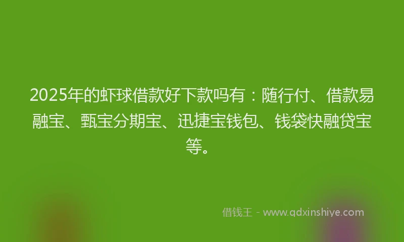 2025年的虾球借款好下款吗有：随行付、借款易融宝、甄宝分期宝、迅捷宝钱包、钱袋快融贷宝等。