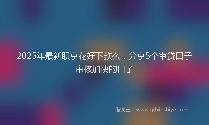 2025年最新职享花好下款么，分享5个审贷口子审核加快的口子