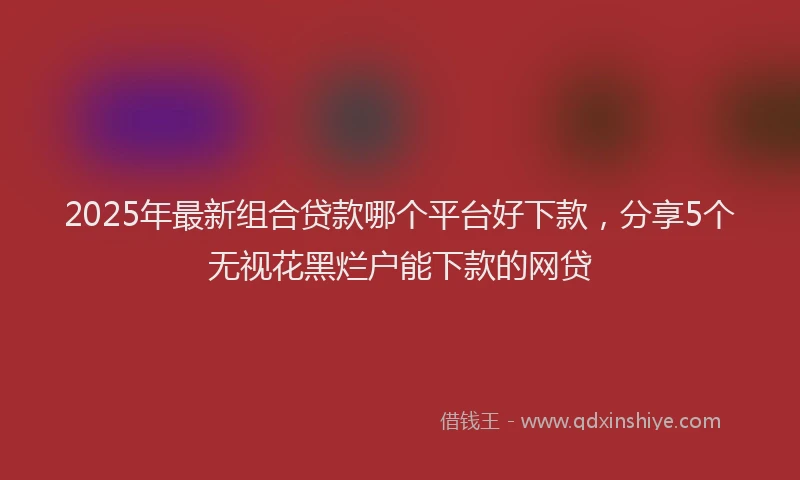 2025年最新组合贷款哪个平台好下款，分享5个无视花黑烂户能下款的网贷